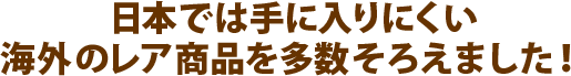 日本では手に入りにくい 海外のレア商品を多数そろえました！